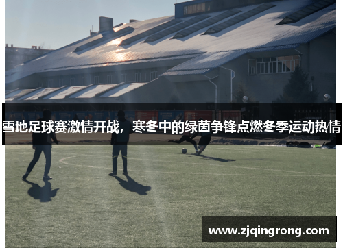 雪地足球赛激情开战，寒冬中的绿茵争锋点燃冬季运动热情